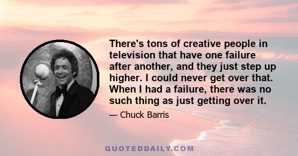 There's tons of creative people in television that have one failure after another, and they just step up higher. I could never get over that. When I had a failure, there was no such thing as just getting over it.