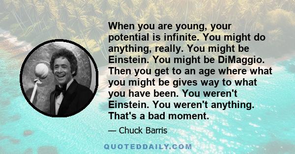 When you are young, your potential is infinite. You might do anything, really. You might be Einstein. You might be DiMaggio. Then you get to an age where what you might be gives way to what you have been. You weren't