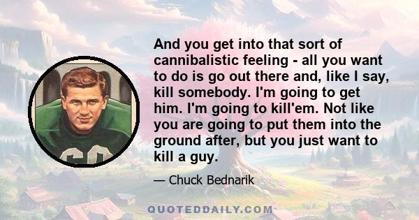 And you get into that sort of cannibalistic feeling - all you want to do is go out there and, like I say, kill somebody. I'm going to get him. I'm going to kill'em. Not like you are going to put them into the ground