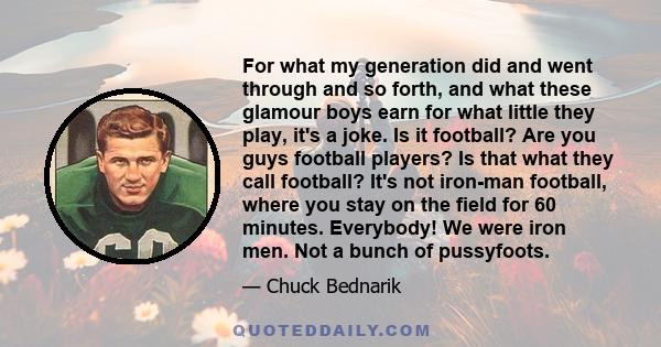 For what my generation did and went through and so forth, and what these glamour boys earn for what little they play, it's a joke. Is it football? Are you guys football players? Is that what they call football? It's not 