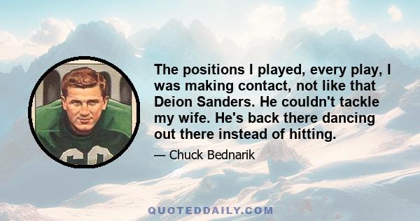 The positions I played, every play, I was making contact, not like that Deion Sanders. He couldn't tackle my wife. He's back there dancing out there instead of hitting.