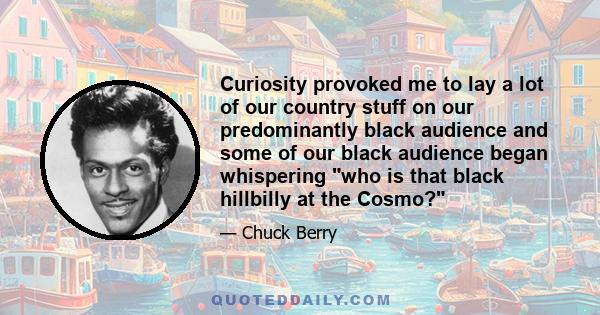 Curiosity provoked me to lay a lot of our country stuff on our predominantly black audience and some of our black audience began whispering who is that black hillbilly at the Cosmo?