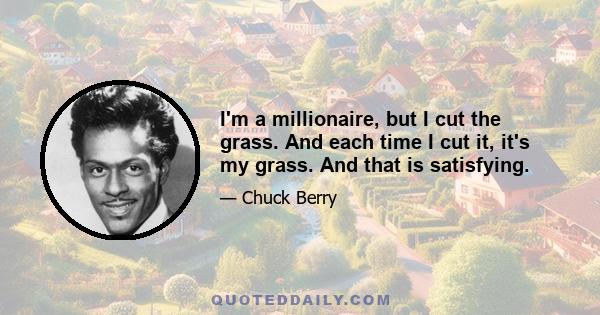 I'm a millionaire, but I cut the grass. And each time I cut it, it's my grass. And that is satisfying.