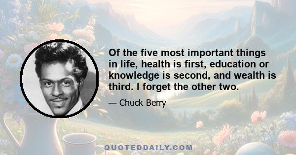 Of the five most important things in life, health is first, education or knowledge is second, and wealth is third. I forget the other two.