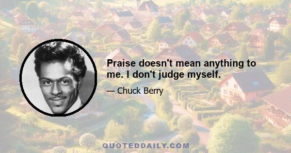 Praise doesn't mean anything to me. I don't judge myself.