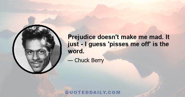 Prejudice doesn't make me mad. It just - I guess 'pisses me off' is the word.