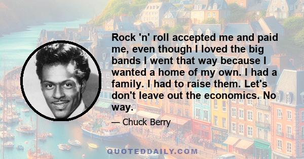 Rock 'n' roll accepted me and paid me, even though I loved the big bands I went that way because I wanted a home of my own. I had a family. I had to raise them. Let's don't leave out the economics. No way.