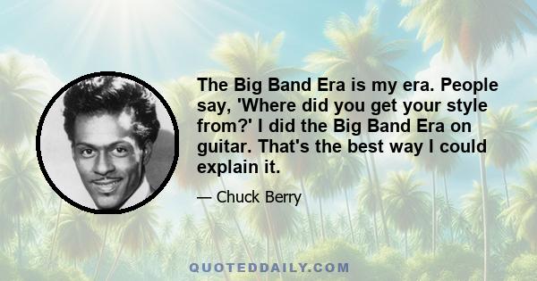 The Big Band Era is my era. People say, 'Where did you get your style from?' I did the Big Band Era on guitar. That's the best way I could explain it.