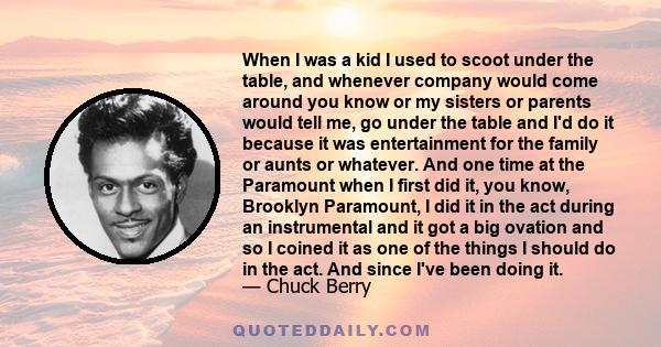 When I was a kid I used to scoot under the table, and whenever company would come around you know or my sisters or parents would tell me, go under the table and I'd do it because it was entertainment for the family or