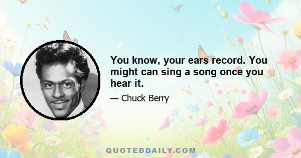 You know, your ears record. You might can sing a song once you hear it.