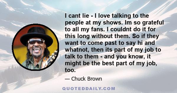 I cant lie - I love talking to the people at my shows. Im so grateful to all my fans. I couldnt do it for this long without them. So if they want to come past to say hi and whatnot, then its part of my job to talk to