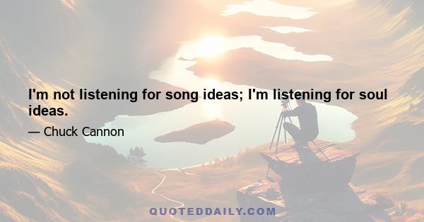 I'm not listening for song ideas; I'm listening for soul ideas.