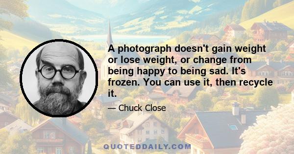 A photograph doesn't gain weight or lose weight, or change from being happy to being sad. It's frozen. You can use it, then recycle it.