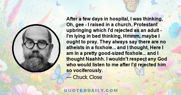 After a few days in hospital, I was thinking, Oh, gee - I raised in a church, Protestant upbringing which I'd rejected as an adult - I'm lying in bed thinking, Hmmm, maybe I ought to pray. They always say there are no