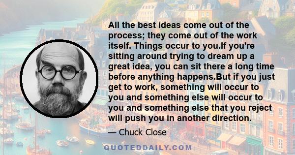 All the best ideas come out of the process; they come out of the work itself. Things occur to you.If you're sitting around trying to dream up a great idea, you can sit there a long time before anything happens.But if