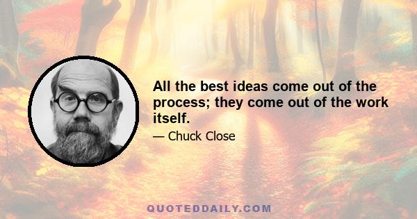 All the best ideas come out of the process; they come out of the work itself.