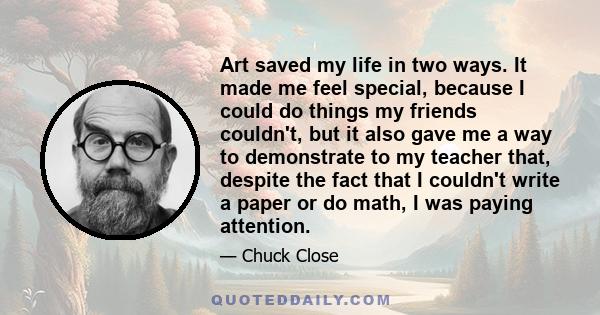 Art saved my life in two ways. It made me feel special, because I could do things my friends couldn't, but it also gave me a way to demonstrate to my teacher that, despite the fact that I couldn't write a paper or do