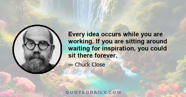 Every idea occurs while you are working. If you are sitting around waiting for inspiration, you could sit there forever.