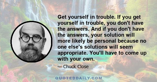 Get yourself in trouble. If you get yourself in trouble, you don't have the answers. And if you don't have the answers, your solution will more likely be personal because no one else's solutions will seem appropriate.