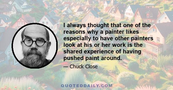 I always thought that one of the reasons why a painter likes especially to have other painters look at his or her work is the shared experience of having pushed paint around.