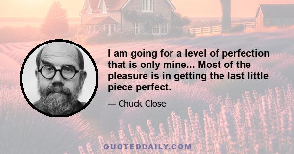 I am going for a level of perfection that is only mine... Most of the pleasure is in getting the last little piece perfect.