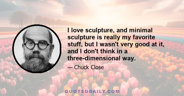 I love sculpture, and minimal sculpture is really my favorite stuff, but I wasn't very good at it, and I don't think in a three-dimensional way.