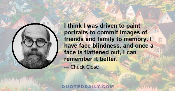 I think I was driven to paint portraits to commit images of friends and family to memory. I have face blindness, and once a face is flattened out, I can remember it better.