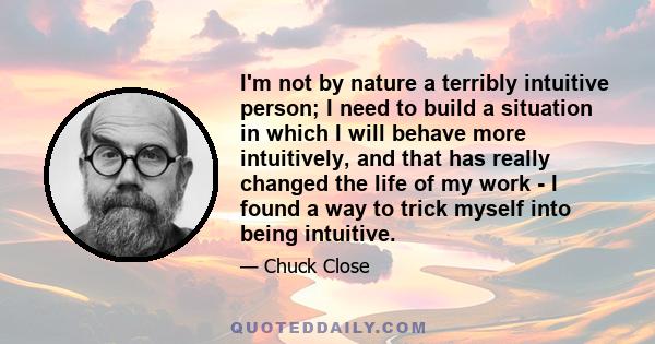 I'm not by nature a terribly intuitive person; I need to build a situation in which I will behave more intuitively, and that has really changed the life of my work - I found a way to trick myself into being intuitive.