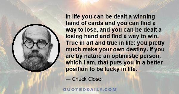 In life you can be dealt a winning hand of cards and you can find a way to lose, and you can be dealt a losing hand and find a way to win. True in art and true in life: you pretty much make your own destiny. If you are