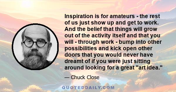 Inspiration is for amateurs - the rest of us just show up and get to work. And the belief that things will grow out of the activity itself and that you will - through work - bump into other possibilities and kick open