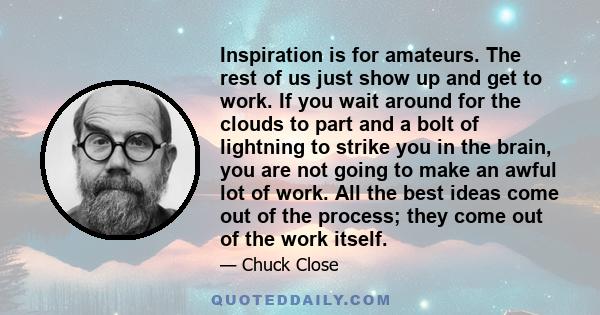 Inspiration is for amateurs. The rest of us just show up and get to work. If you wait around for the clouds to part and a bolt of lightning to strike you in the brain, you are not going to make an awful lot of work. All 