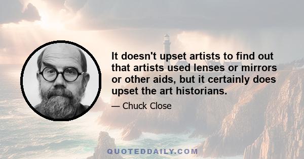 It doesn't upset artists to find out that artists used lenses or mirrors or other aids, but it certainly does upset the art historians.