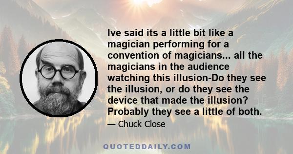 Ive said its a little bit like a magician performing for a convention of magicians... all the magicians in the audience watching this illusion-Do they see the illusion, or do they see the device that made the illusion?