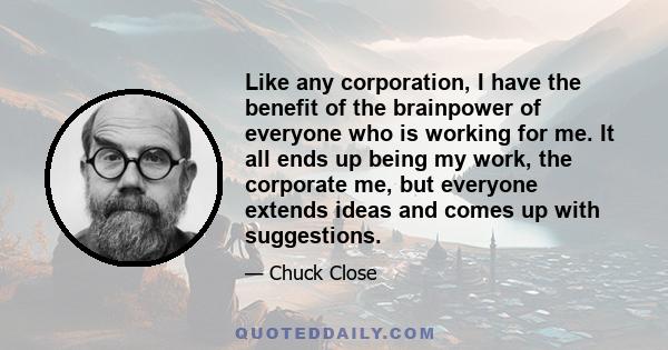 Like any corporation, I have the benefit of the brainpower of everyone who is working for me. It all ends up being my work, the corporate me, but everyone extends ideas and comes up with suggestions.