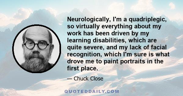 Neurologically, I'm a quadriplegic, so virtually everything about my work has been driven by my learning disabilities, which are quite severe, and my lack of facial recognition, which I'm sure is what drove me to paint