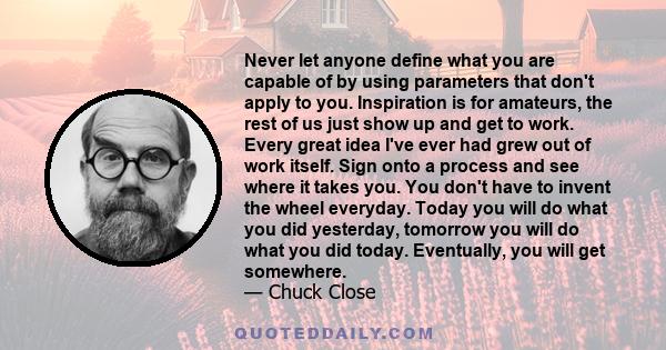 Never let anyone define what you are capable of by using parameters that don't apply to you. Inspiration is for amateurs, the rest of us just show up and get to work. Every great idea I've ever had grew out of work