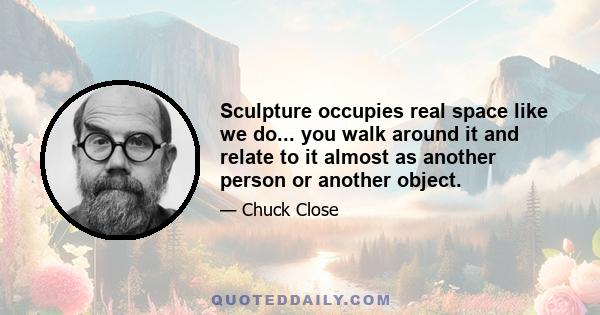 Sculpture occupies real space like we do... you walk around it and relate to it almost as another person or another object.