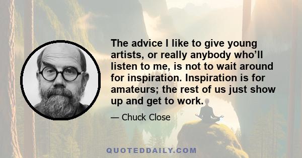 The advice I like to give young artists, or really anybody who’ll listen to me, is not to wait around for inspiration. Inspiration is for amateurs; the rest of us just show up and get to work.