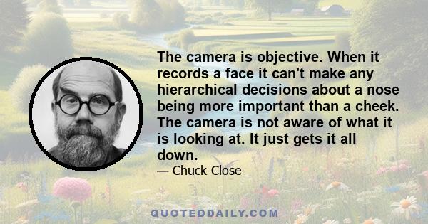 The camera is objective. When it records a face it can't make any hierarchical decisions about a nose being more important than a cheek. The camera is not aware of what it is looking at. It just gets it all down.