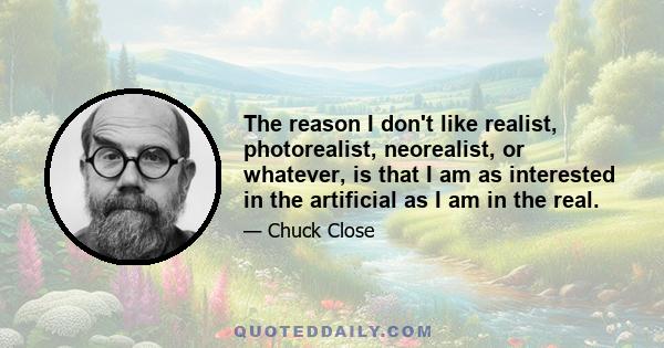 The reason I don't like realist, photorealist, neorealist, or whatever, is that I am as interested in the artificial as I am in the real.
