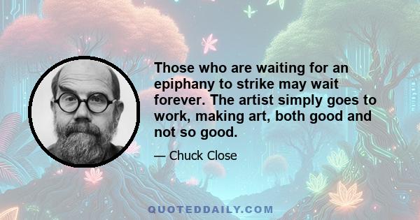 Those who are waiting for an epiphany to strike may wait forever. The artist simply goes to work, making art, both good and not so good.