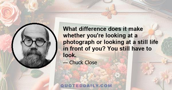 What difference does it make whether you're looking at a photograph or looking at a still life in front of you? You still have to look.