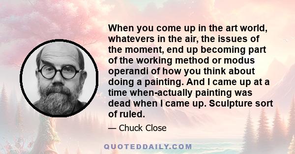 When you come up in the art world, whatevers in the air, the issues of the moment, end up becoming part of the working method or modus operandi of how you think about doing a painting. And I came up at a time