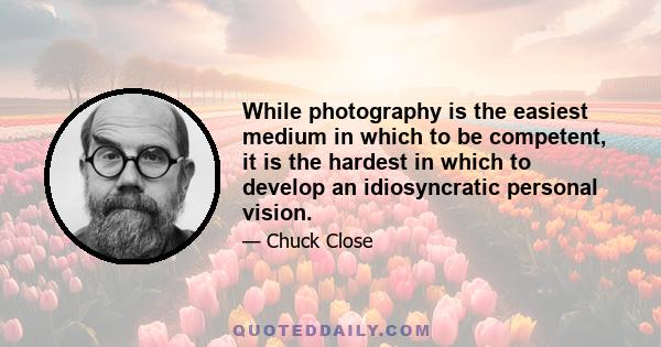 While photography is the easiest medium in which to be competent, it is the hardest in which to develop an idiosyncratic personal vision.