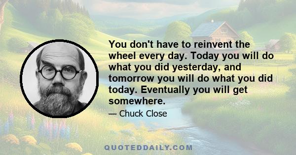 You don't have to reinvent the wheel every day. Today you will do what you did yesterday, and tomorrow you will do what you did today. Eventually you will get somewhere.