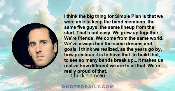 I think the big thing for Simple Plan is that we were able to keep the band members, the same five guys, the same lineup from the start. That's not easy. We grew up together. We're friends. We come from the same world.