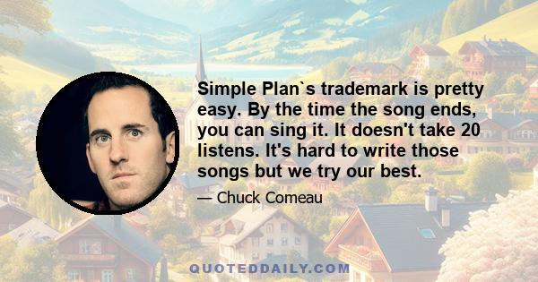 Simple Plan`s trademark is pretty easy. By the time the song ends, you can sing it. It doesn't take 20 listens. It's hard to write those songs but we try our best.