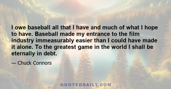 I owe baseball all that I have and much of what I hope to have. Baseball made my entrance to the film industry immeasurably easier than I could have made it alone. To the greatest game in the world I shall be eternally