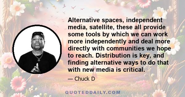 Alternative spaces, independent media, satellite, these all provide some tools by which we can work more independently and deal more directly with communities we hope to reach. Distribution is key, and finding