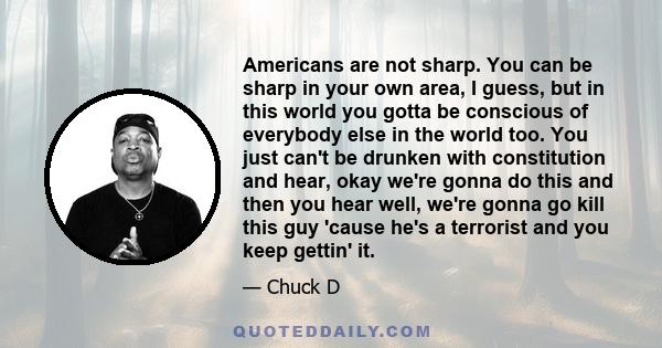 Americans are not sharp. You can be sharp in your own area, I guess, but in this world you gotta be conscious of everybody else in the world too. You just can't be drunken with constitution and hear, okay we're gonna do 